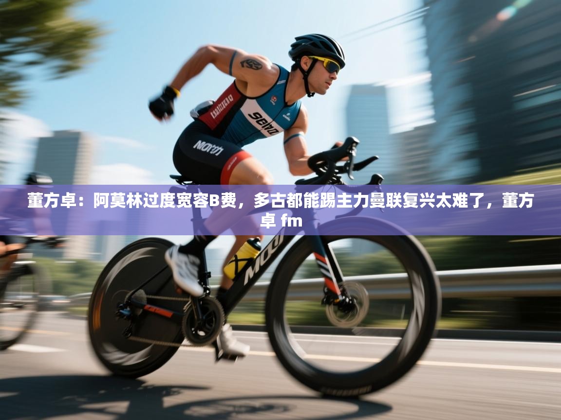 开云体育热门赛事直达-董方卓：阿莫林过度宽容B费，多古都能踢主力曼联复兴太难了，董方卓 fm  第4张