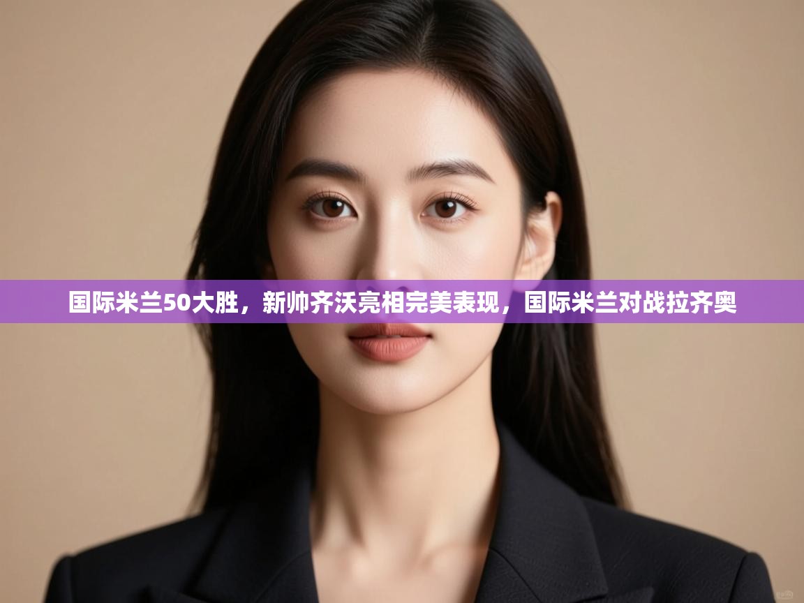 云开体育-国际米兰50大胜，新帅齐沃亮相完美表现，国际米兰对战拉齐奥  第1张