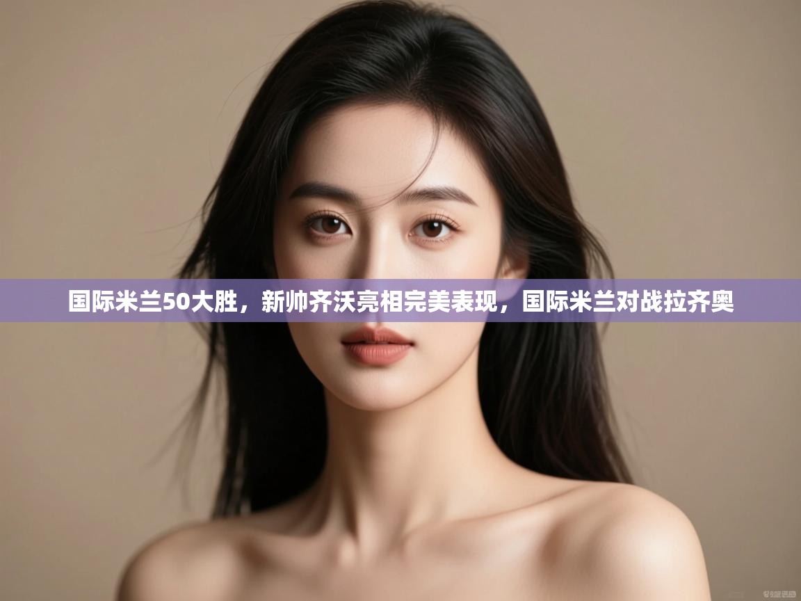 云开体育-国际米兰50大胜，新帅齐沃亮相完美表现，国际米兰对战拉齐奥  第3张