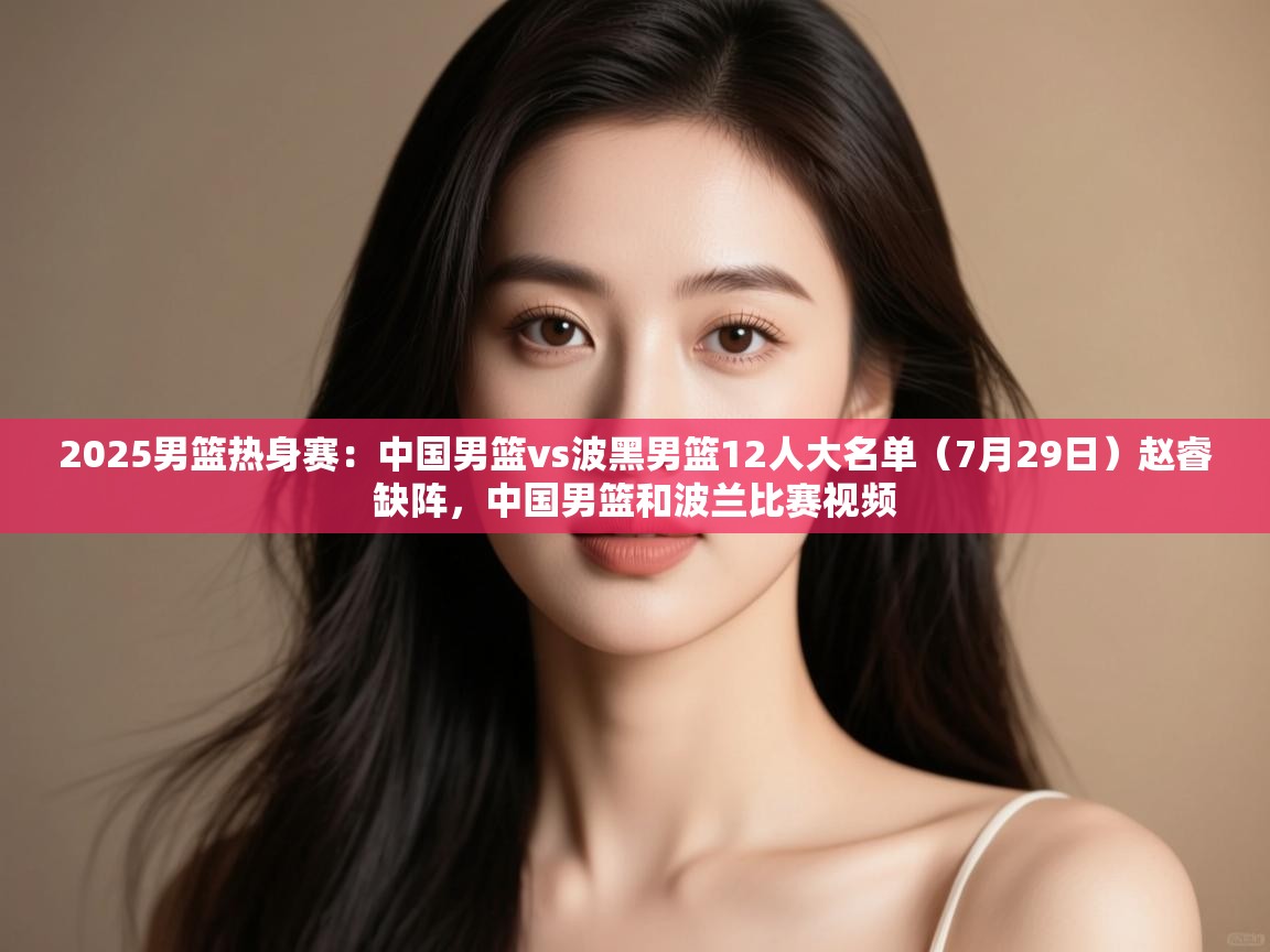 云开官网-2025男篮热身赛：中国男篮vs波黑男篮12人大名单（7月29日）赵睿缺阵，中国男篮和波兰比赛视频