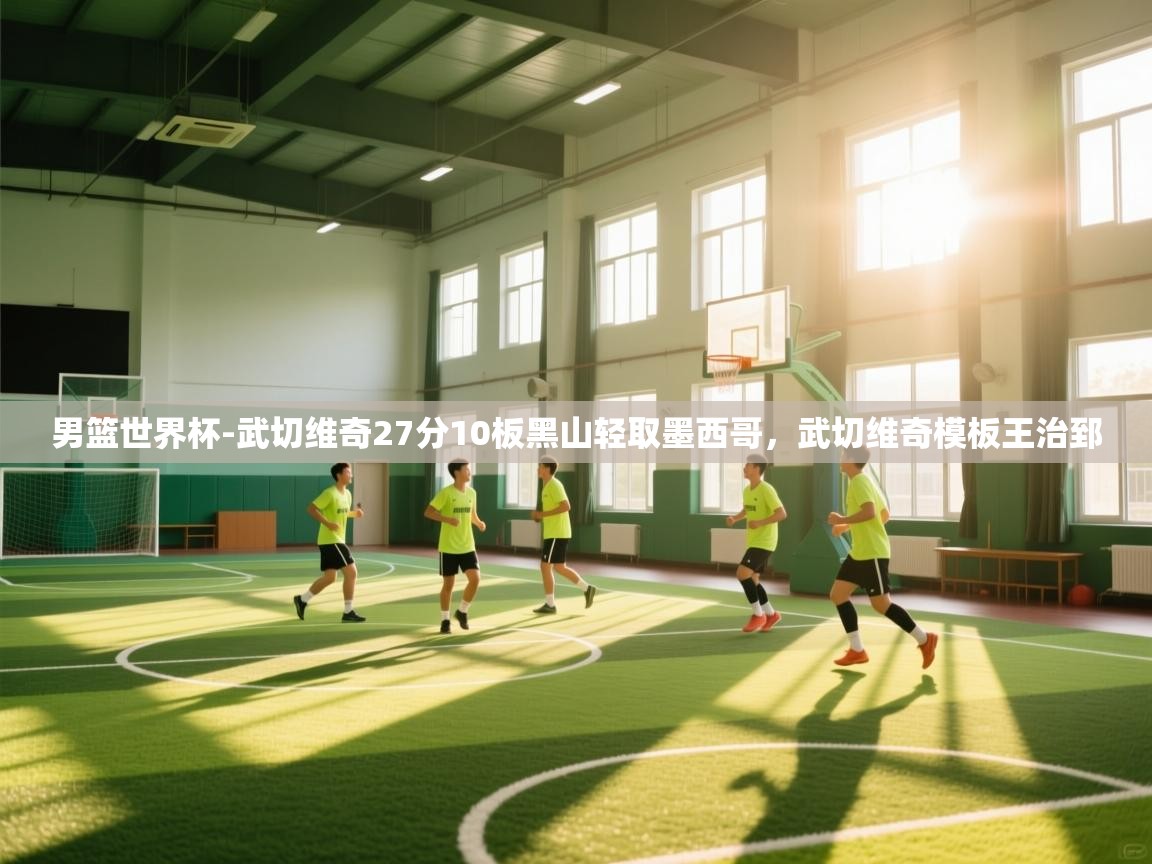 开云体育注册app-男篮世界杯-武切维奇27分10板黑山轻取墨西哥，武切维奇模板王治郅
