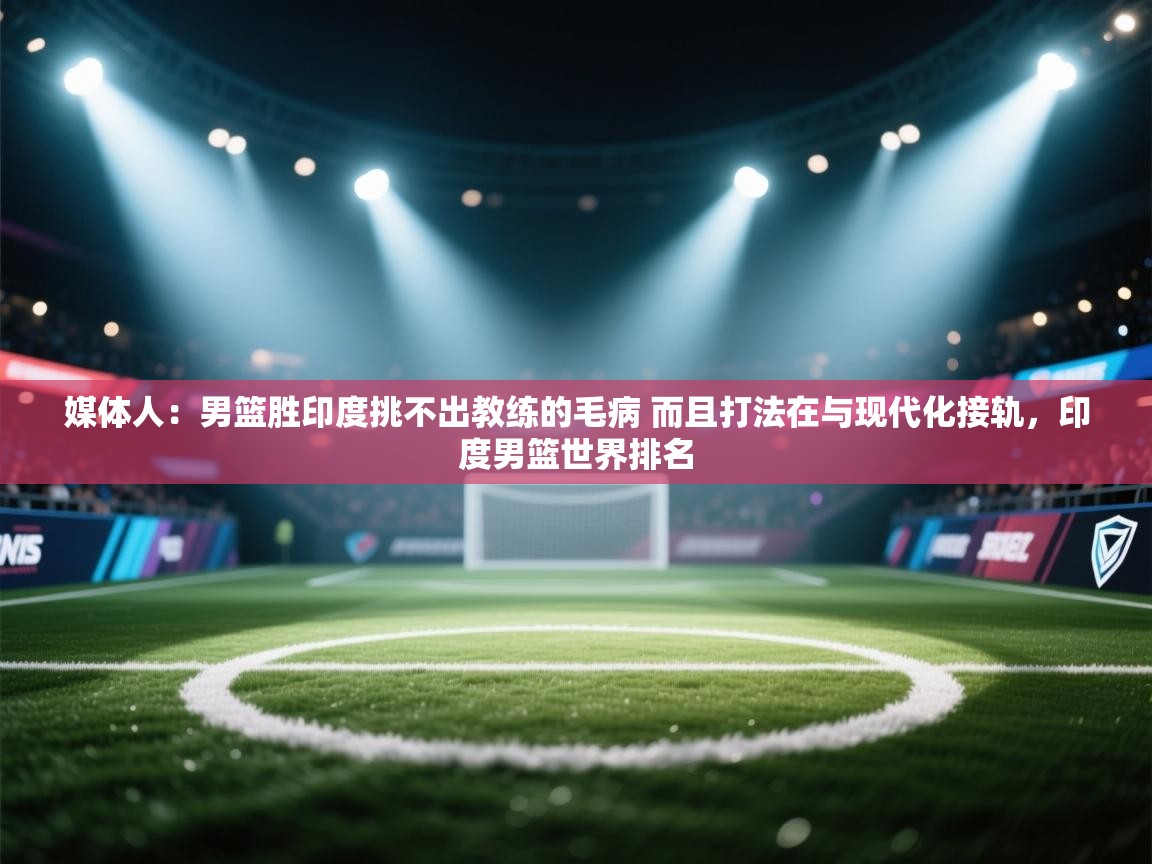 开云下载-媒体人：男篮胜印度挑不出教练的毛病 而且打法在与现代化接轨，印度男篮世界排名  第1张