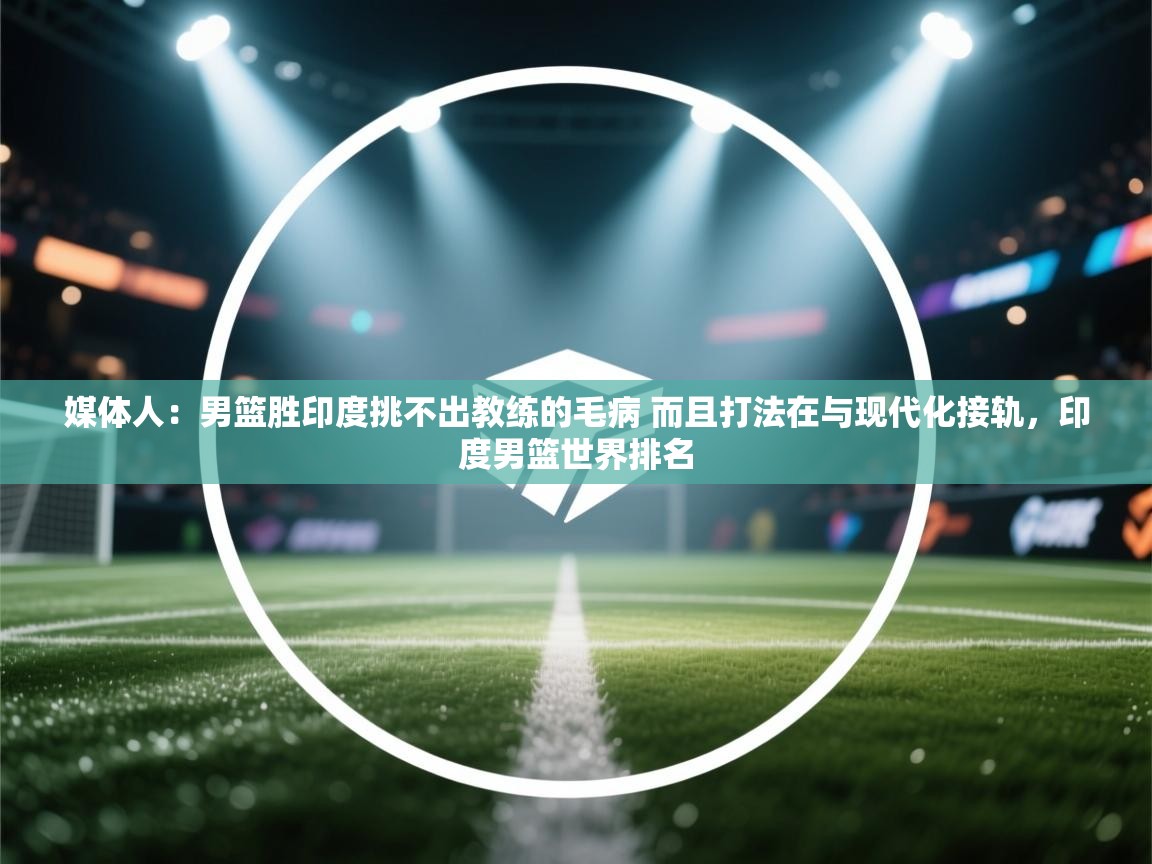 开云下载-媒体人：男篮胜印度挑不出教练的毛病 而且打法在与现代化接轨，印度男篮世界排名  第3张