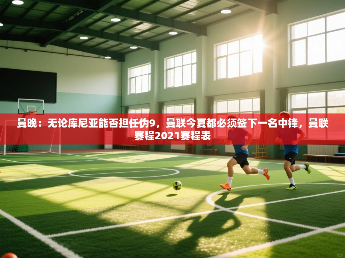 开云体育app下载安卓-曼晚：无论库尼亚能否担任伪9，曼联今夏都必须签下一名中锋，曼联赛程2021赛程表  第4张